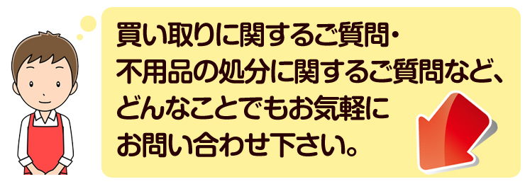 買い取りに関するご質問・不用品の処分に関するご質問など、どんなことでもお気軽にお問い合わせ下さい。